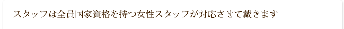 スタッフは全員国家資格を持つ女性スタッフが対応させて戴きます